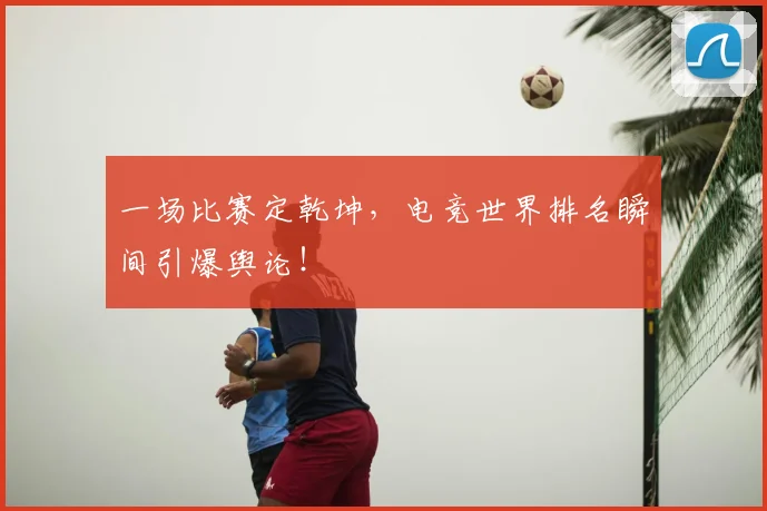 一场比赛定乾坤，电竞世界排名瞬间引爆舆论！