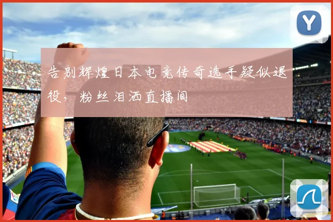 告别辉煌日本电竞传奇选手疑似退役，粉丝泪洒直播间
