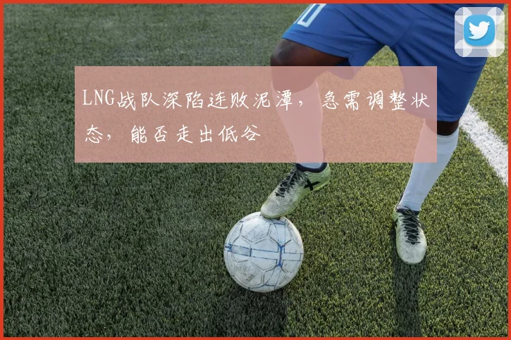 LNG战队深陷连败泥潭，急需调整状态，能否走出低谷
