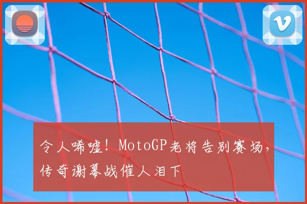 令人唏嘘！MotoGP老将告别赛场，传奇谢幕战催人泪下