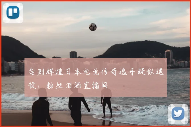 告别辉煌日本电竞传奇选手疑似退役，粉丝泪洒直播间